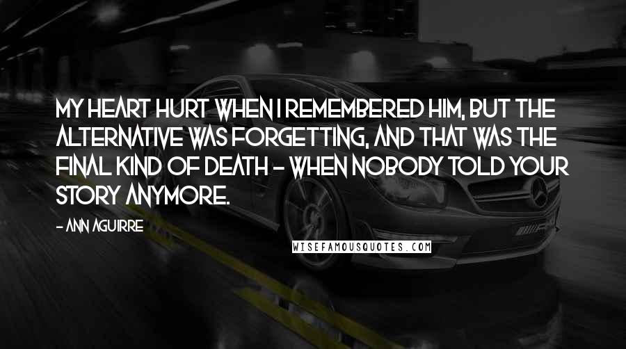 Ann Aguirre Quotes: My heart hurt when I remembered him, but the alternative was forgetting, and that was the final kind of death - when nobody told your story anymore.