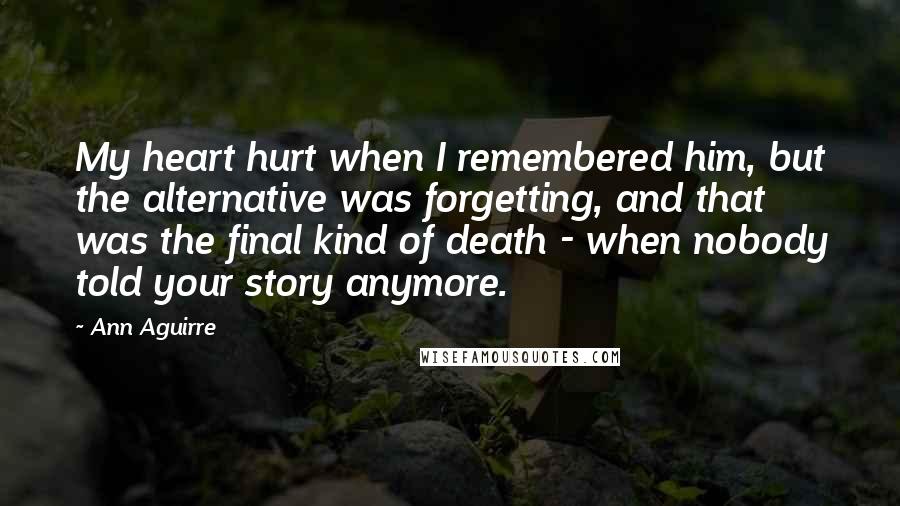 Ann Aguirre Quotes: My heart hurt when I remembered him, but the alternative was forgetting, and that was the final kind of death - when nobody told your story anymore.