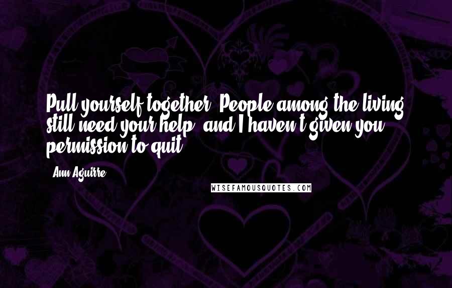 Ann Aguirre Quotes: Pull yourself together. People among the living still need your help, and I haven't given you permission to quit.