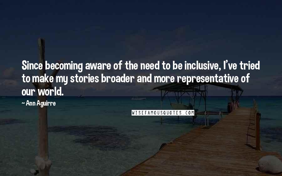 Ann Aguirre Quotes: Since becoming aware of the need to be inclusive, I've tried to make my stories broader and more representative of our world.