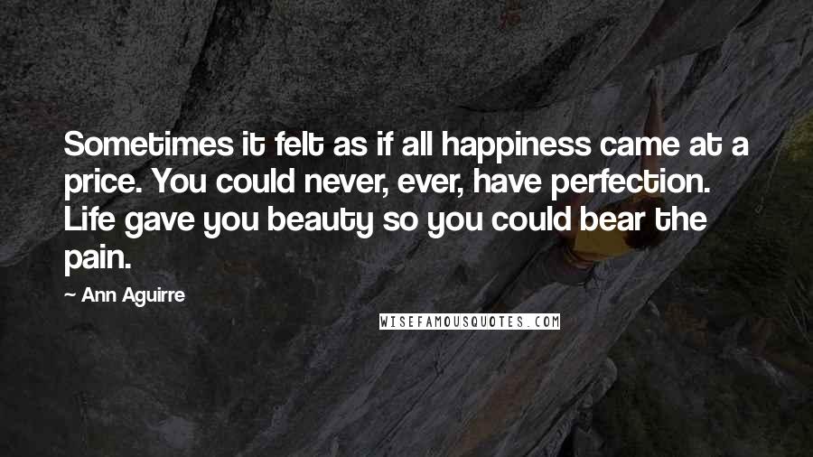 Ann Aguirre Quotes: Sometimes it felt as if all happiness came at a price. You could never, ever, have perfection. Life gave you beauty so you could bear the pain.