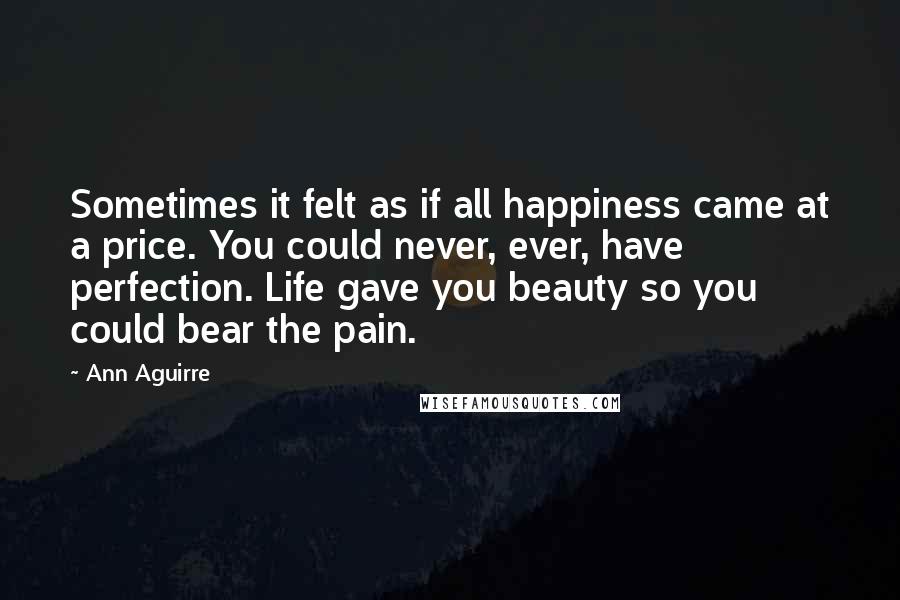 Ann Aguirre Quotes: Sometimes it felt as if all happiness came at a price. You could never, ever, have perfection. Life gave you beauty so you could bear the pain.