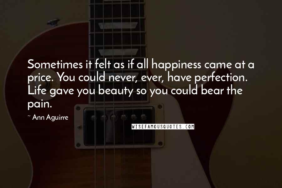 Ann Aguirre Quotes: Sometimes it felt as if all happiness came at a price. You could never, ever, have perfection. Life gave you beauty so you could bear the pain.