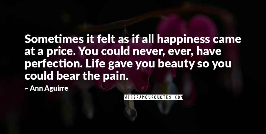 Ann Aguirre Quotes: Sometimes it felt as if all happiness came at a price. You could never, ever, have perfection. Life gave you beauty so you could bear the pain.
