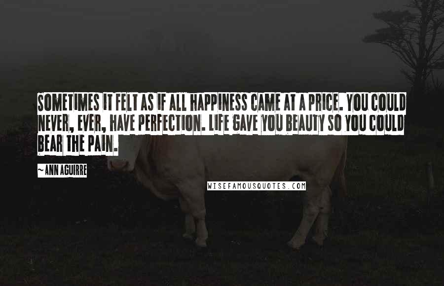 Ann Aguirre Quotes: Sometimes it felt as if all happiness came at a price. You could never, ever, have perfection. Life gave you beauty so you could bear the pain.