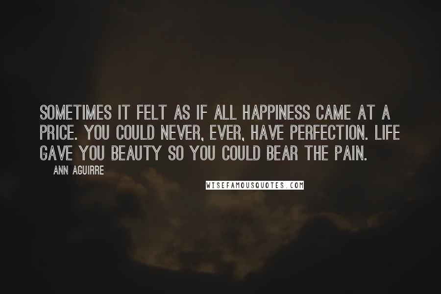 Ann Aguirre Quotes: Sometimes it felt as if all happiness came at a price. You could never, ever, have perfection. Life gave you beauty so you could bear the pain.