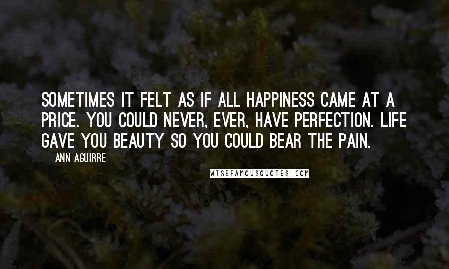 Ann Aguirre Quotes: Sometimes it felt as if all happiness came at a price. You could never, ever, have perfection. Life gave you beauty so you could bear the pain.