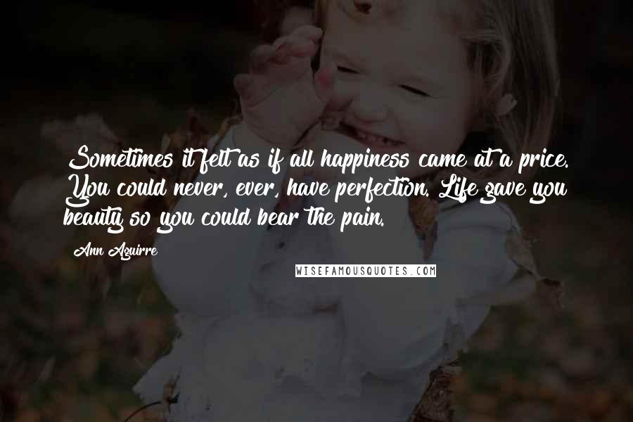 Ann Aguirre Quotes: Sometimes it felt as if all happiness came at a price. You could never, ever, have perfection. Life gave you beauty so you could bear the pain.