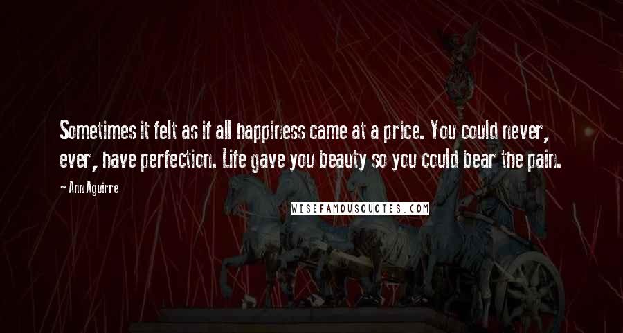 Ann Aguirre Quotes: Sometimes it felt as if all happiness came at a price. You could never, ever, have perfection. Life gave you beauty so you could bear the pain.