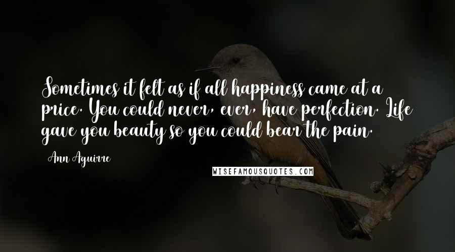 Ann Aguirre Quotes: Sometimes it felt as if all happiness came at a price. You could never, ever, have perfection. Life gave you beauty so you could bear the pain.