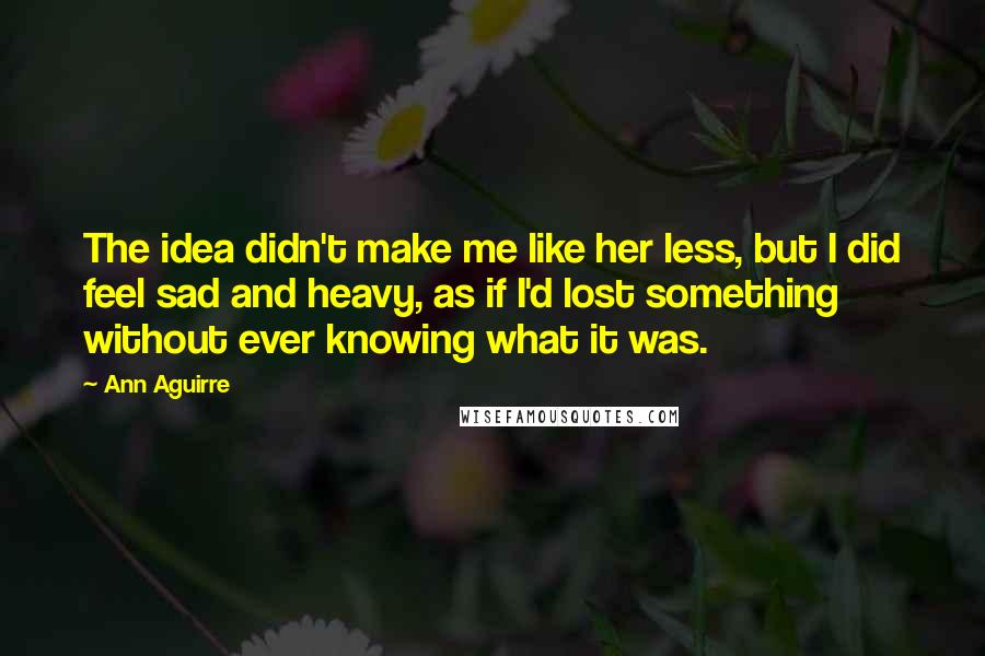 Ann Aguirre Quotes: The idea didn't make me like her less, but I did feel sad and heavy, as if I'd lost something without ever knowing what it was.