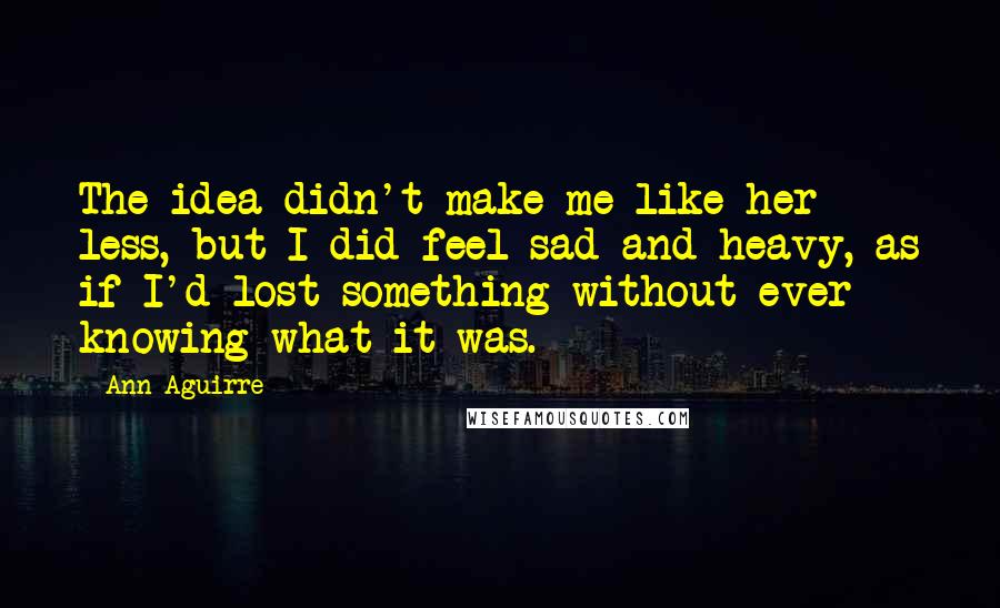 Ann Aguirre Quotes: The idea didn't make me like her less, but I did feel sad and heavy, as if I'd lost something without ever knowing what it was.