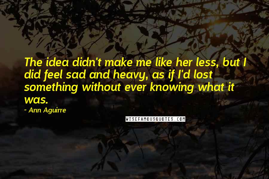 Ann Aguirre Quotes: The idea didn't make me like her less, but I did feel sad and heavy, as if I'd lost something without ever knowing what it was.