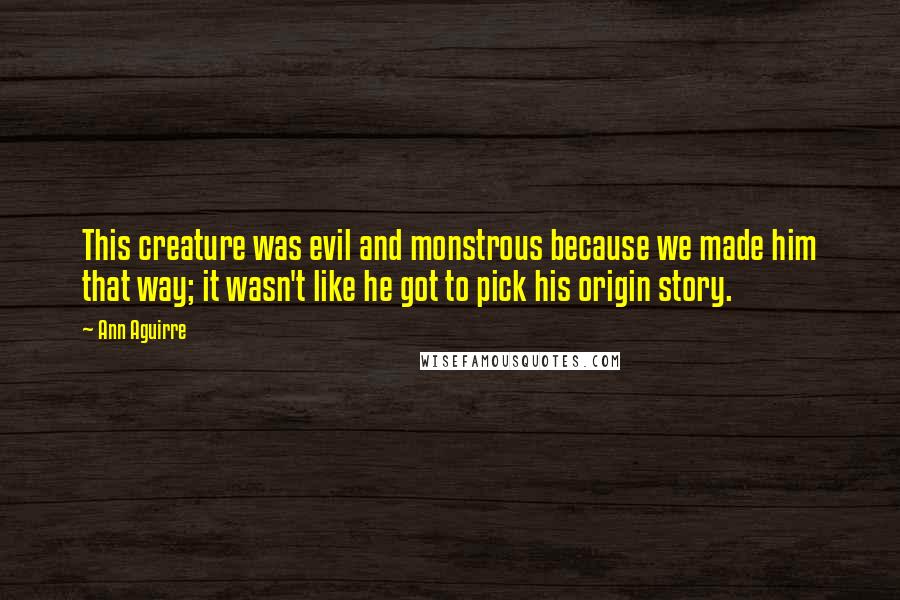 Ann Aguirre Quotes: This creature was evil and monstrous because we made him that way; it wasn't like he got to pick his origin story.