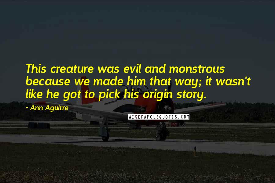 Ann Aguirre Quotes: This creature was evil and monstrous because we made him that way; it wasn't like he got to pick his origin story.