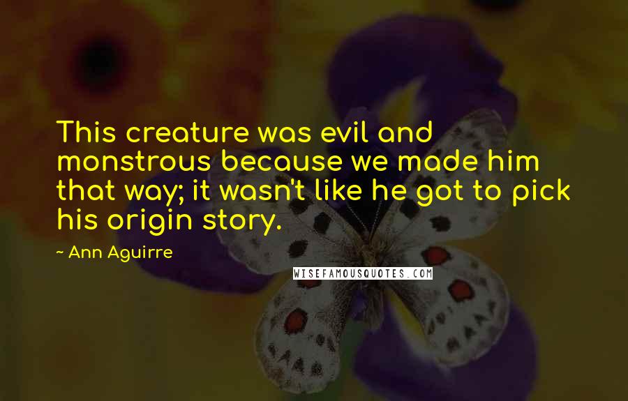 Ann Aguirre Quotes: This creature was evil and monstrous because we made him that way; it wasn't like he got to pick his origin story.