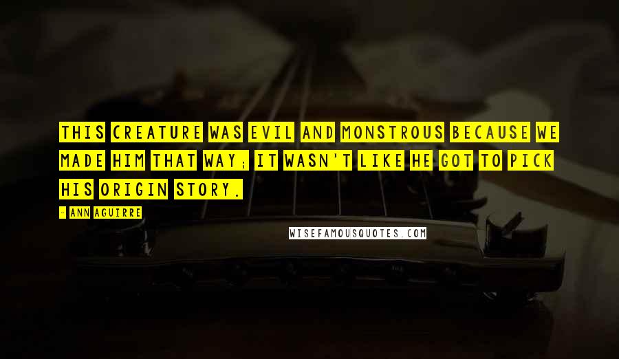 Ann Aguirre Quotes: This creature was evil and monstrous because we made him that way; it wasn't like he got to pick his origin story.