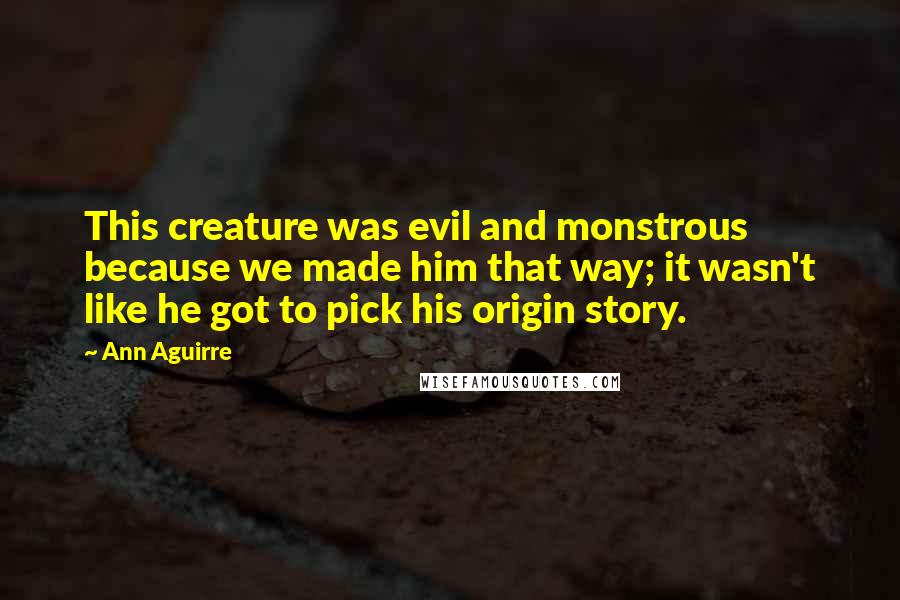 Ann Aguirre Quotes: This creature was evil and monstrous because we made him that way; it wasn't like he got to pick his origin story.