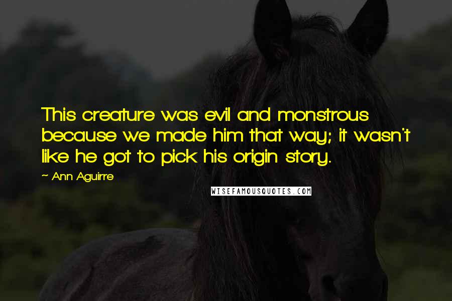Ann Aguirre Quotes: This creature was evil and monstrous because we made him that way; it wasn't like he got to pick his origin story.