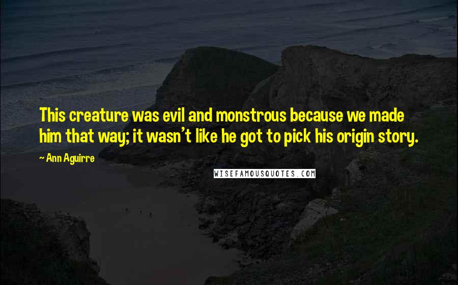 Ann Aguirre Quotes: This creature was evil and monstrous because we made him that way; it wasn't like he got to pick his origin story.