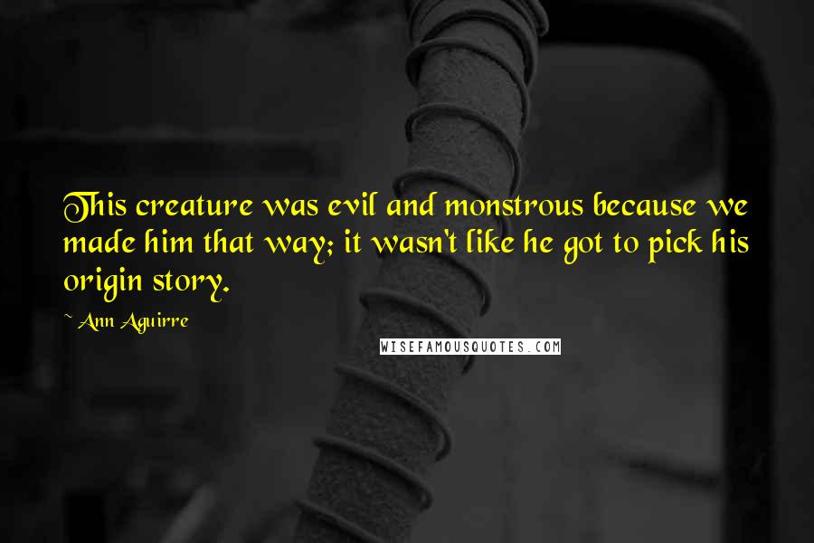 Ann Aguirre Quotes: This creature was evil and monstrous because we made him that way; it wasn't like he got to pick his origin story.