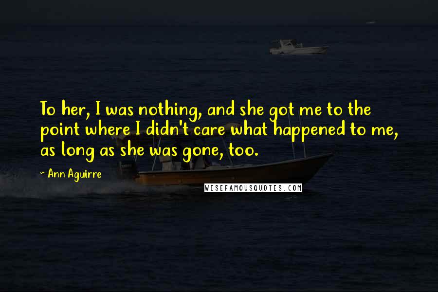 Ann Aguirre Quotes: To her, I was nothing, and she got me to the point where I didn't care what happened to me, as long as she was gone, too.