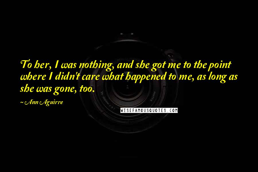 Ann Aguirre Quotes: To her, I was nothing, and she got me to the point where I didn't care what happened to me, as long as she was gone, too.