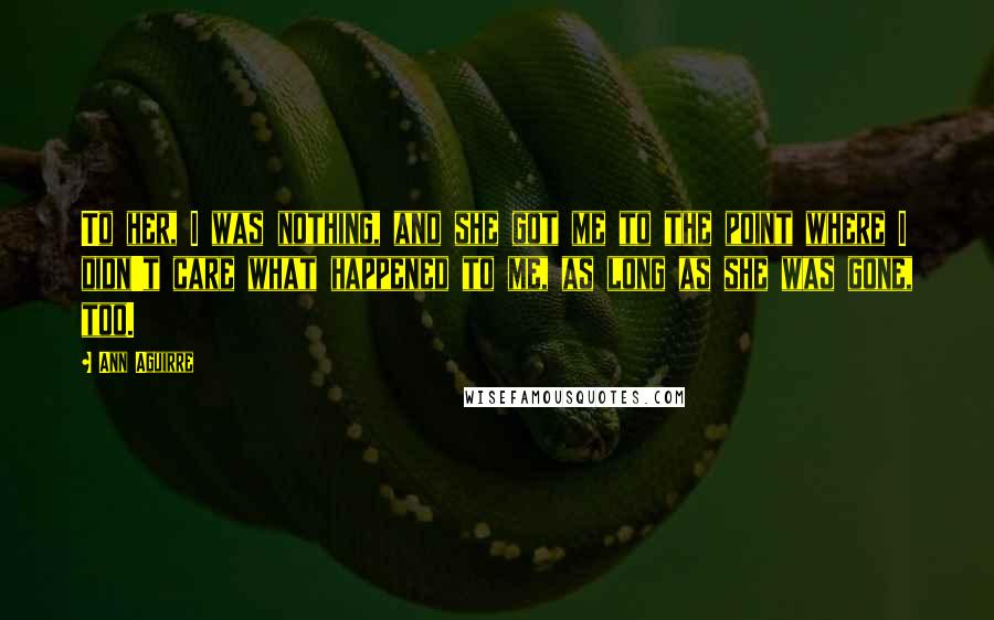 Ann Aguirre Quotes: To her, I was nothing, and she got me to the point where I didn't care what happened to me, as long as she was gone, too.