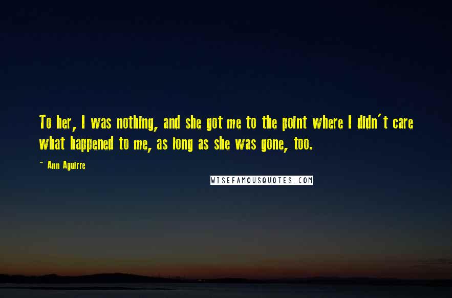 Ann Aguirre Quotes: To her, I was nothing, and she got me to the point where I didn't care what happened to me, as long as she was gone, too.