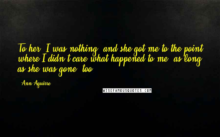 Ann Aguirre Quotes: To her, I was nothing, and she got me to the point where I didn't care what happened to me, as long as she was gone, too.