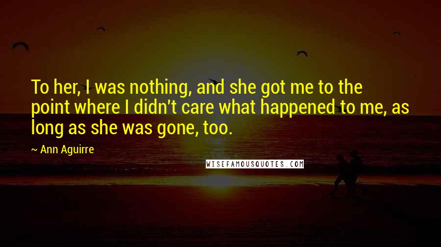 Ann Aguirre Quotes: To her, I was nothing, and she got me to the point where I didn't care what happened to me, as long as she was gone, too.