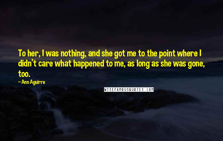 Ann Aguirre Quotes: To her, I was nothing, and she got me to the point where I didn't care what happened to me, as long as she was gone, too.