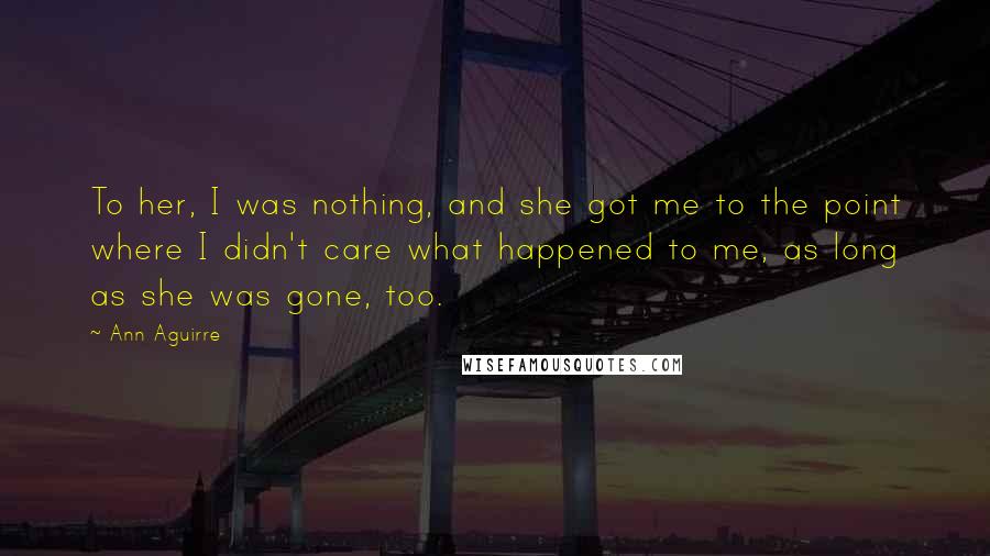 Ann Aguirre Quotes: To her, I was nothing, and she got me to the point where I didn't care what happened to me, as long as she was gone, too.