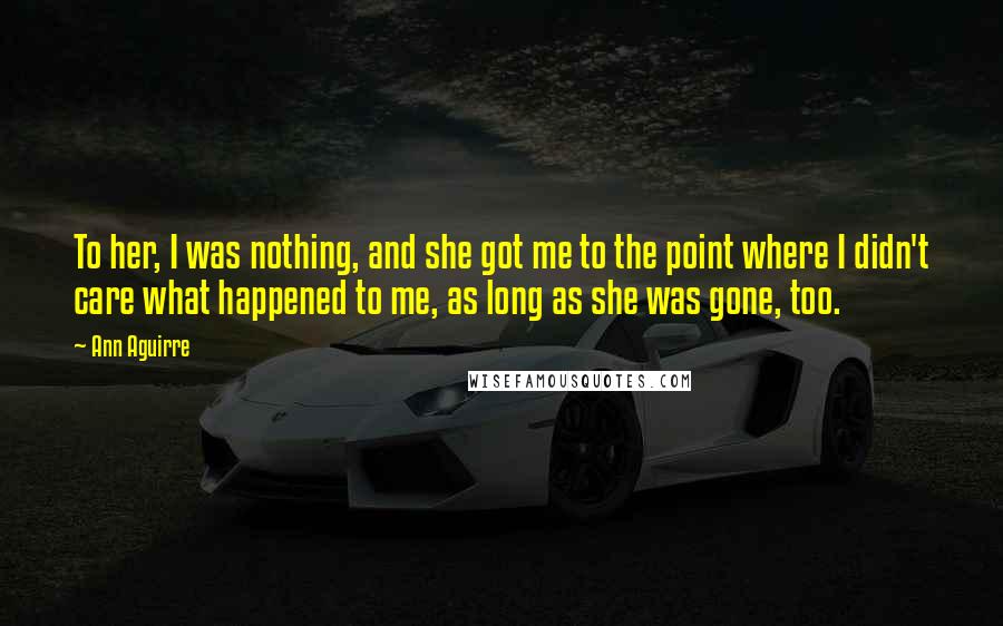 Ann Aguirre Quotes: To her, I was nothing, and she got me to the point where I didn't care what happened to me, as long as she was gone, too.