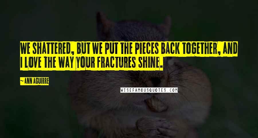 Ann Aguirre Quotes: We shattered, but we put the pieces back together, and I love the way your fractures shine.