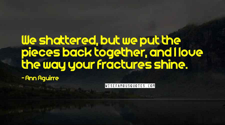 Ann Aguirre Quotes: We shattered, but we put the pieces back together, and I love the way your fractures shine.