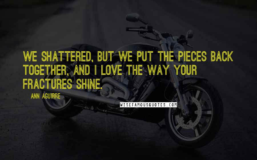 Ann Aguirre Quotes: We shattered, but we put the pieces back together, and I love the way your fractures shine.