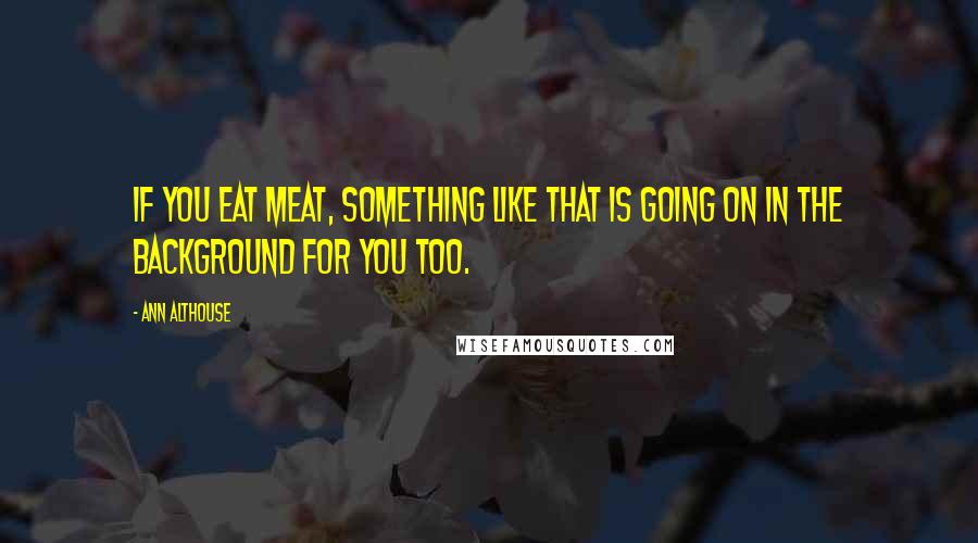 Ann Althouse Quotes: If you eat meat, something like that is going on in the background for you too.
