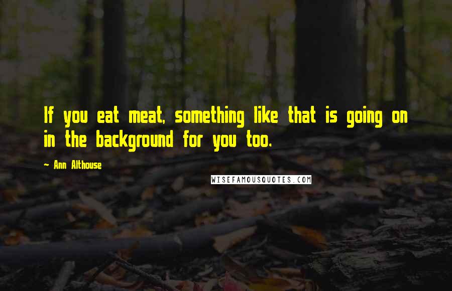 Ann Althouse Quotes: If you eat meat, something like that is going on in the background for you too.