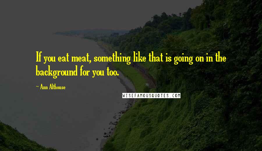 Ann Althouse Quotes: If you eat meat, something like that is going on in the background for you too.