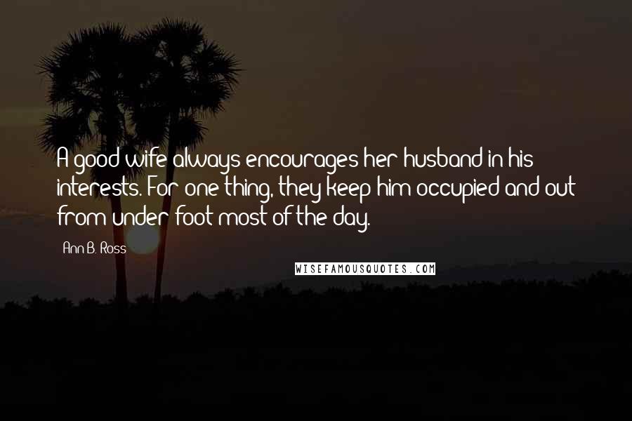 Ann B. Ross Quotes: A good wife always encourages her husband in his interests. For one thing, they keep him occupied and out from under foot most of the day.