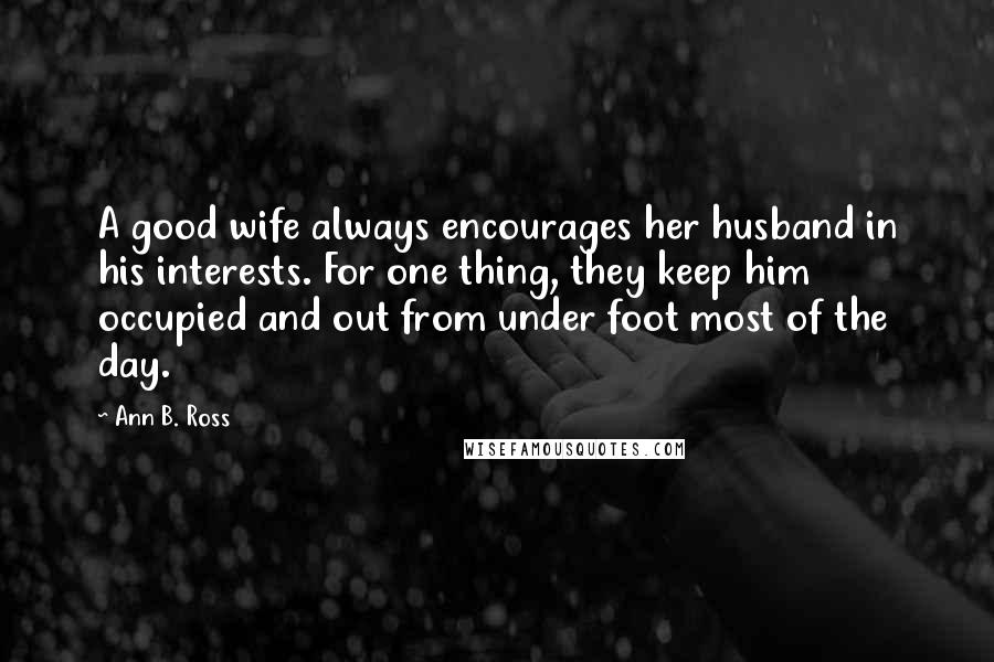 Ann B. Ross Quotes: A good wife always encourages her husband in his interests. For one thing, they keep him occupied and out from under foot most of the day.
