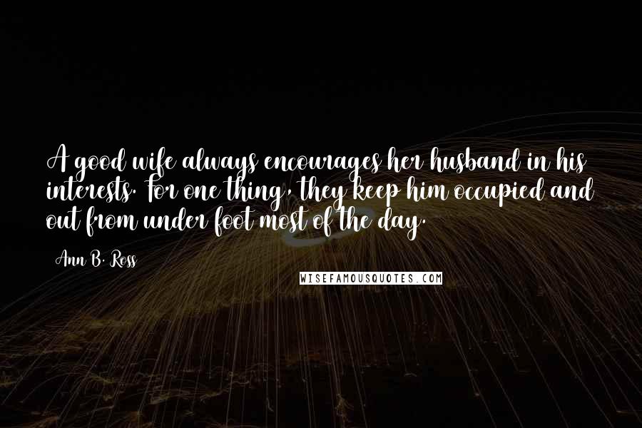 Ann B. Ross Quotes: A good wife always encourages her husband in his interests. For one thing, they keep him occupied and out from under foot most of the day.