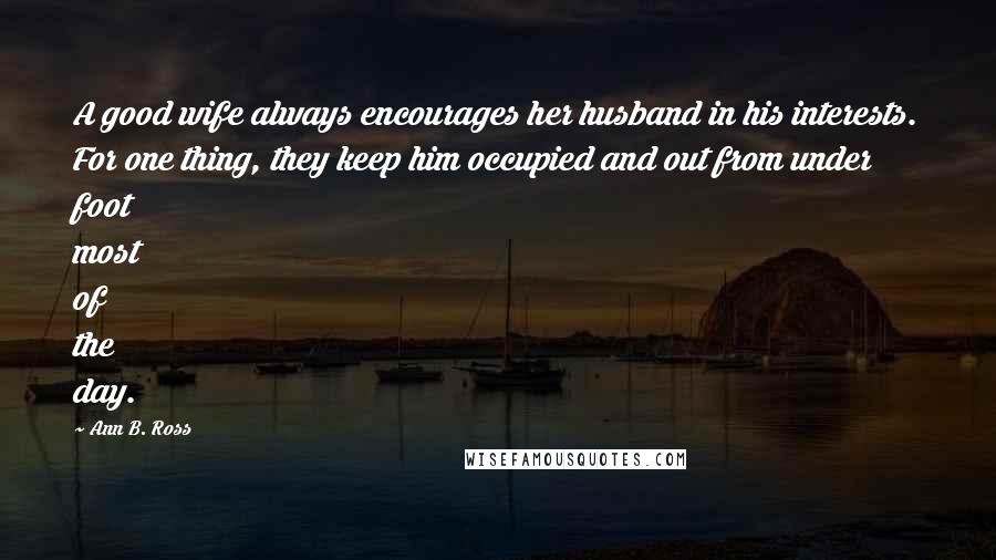 Ann B. Ross Quotes: A good wife always encourages her husband in his interests. For one thing, they keep him occupied and out from under foot most of the day.