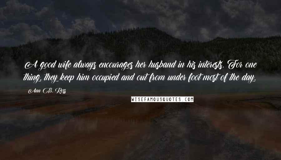Ann B. Ross Quotes: A good wife always encourages her husband in his interests. For one thing, they keep him occupied and out from under foot most of the day.