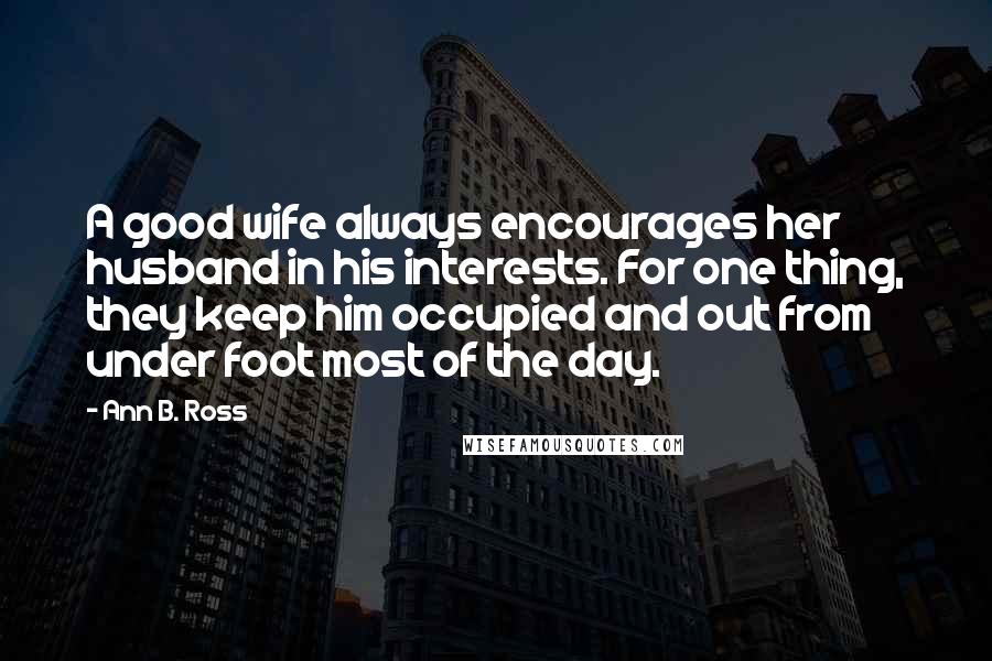 Ann B. Ross Quotes: A good wife always encourages her husband in his interests. For one thing, they keep him occupied and out from under foot most of the day.