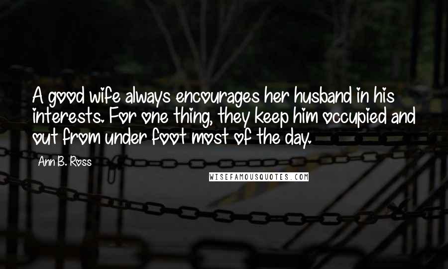 Ann B. Ross Quotes: A good wife always encourages her husband in his interests. For one thing, they keep him occupied and out from under foot most of the day.