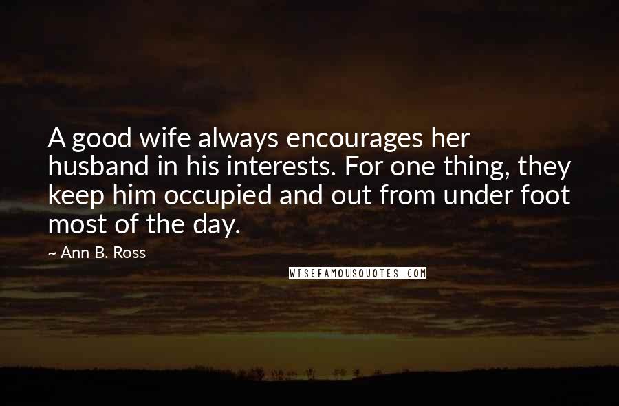Ann B. Ross Quotes: A good wife always encourages her husband in his interests. For one thing, they keep him occupied and out from under foot most of the day.