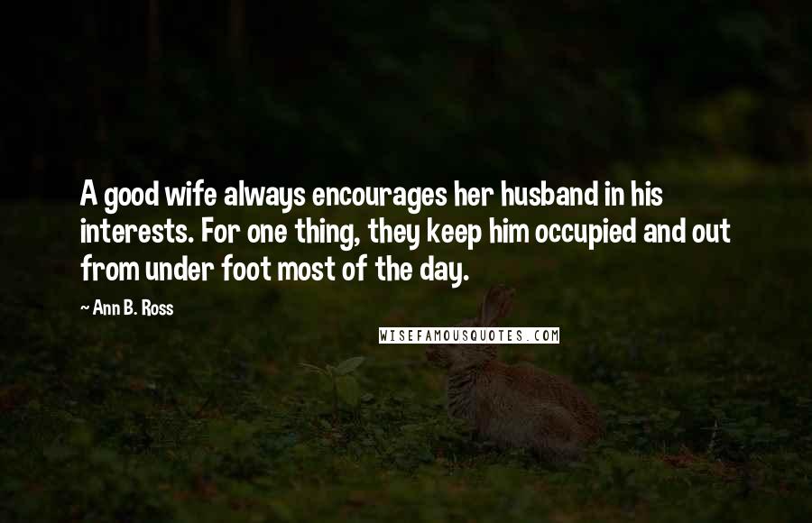 Ann B. Ross Quotes: A good wife always encourages her husband in his interests. For one thing, they keep him occupied and out from under foot most of the day.