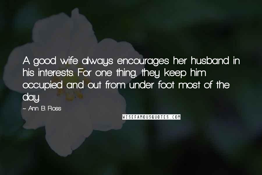 Ann B. Ross Quotes: A good wife always encourages her husband in his interests. For one thing, they keep him occupied and out from under foot most of the day.